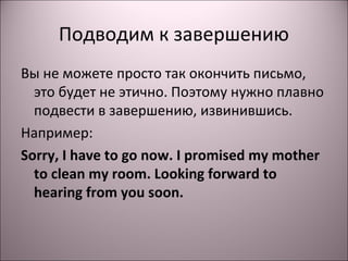 Подводим к завершению 
Вы не можете просто так окончить письмо, 
это будет не этично. Поэтому нужно плавно 
подвести в завершению, извинившись. 
Например: 
Sorry, I have to go now. I promised my mother 
to clean my room. Looking forward to 
hearing from you soon. 
 