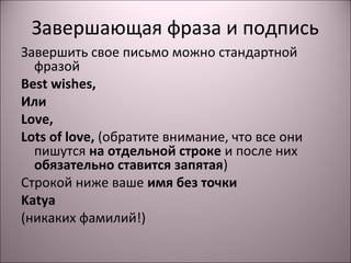 Завершающая фраза и подпись 
Завершить свое письмо можно стандартной 
фразой 
Best wishes, 
Или 
Love, 
Lots of love, (обратите внимание, что все они 
пишутся на отдельной строке и после них 
обязательно ставится запятая) 
Строкой ниже ваше имя без точки 
Katya 
(никаких фамилий!) 
 