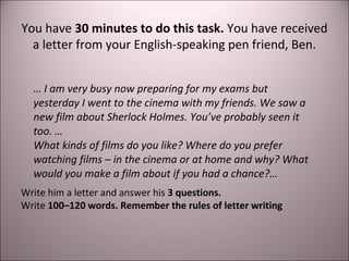 You have 30 minutes to do this task. You have received 
a letter from your English-speaking pen friend, Ben. 
… I am very busy now preparing for my exams but 
yesterday I went to the cinema with my friends. We saw a 
new film about Sherlock Holmes. You’ve probably seen it 
too. … 
What kinds of films do you like? Where do you prefer 
watching films – in the cinema or at home and why? What 
would you make a film about if you had a chance?… 
Write him a letter and answer his 3 questions. 
Write 100–120 words. Remember the rules of letter writing 
 