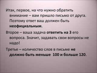 Итак, первое, на что нужно обратить 
внимание – вам пришло письмо от друга. 
Поэтому ответ ваш должен быть 
неофициальным. 
Второе – ваша задача ответить на 3 его 
вопроса. Значит, задавать свои вопросы не 
надо! 
Третье – количество слов в письме не 
должно быть меньше 100 и больше 120. 
 