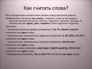 Как считать слова? 
При определении соответствия объёма представленной работы 
требованиям считаются все слова, с первого слова по последнее, 
включая вспомогательные глаголы, предлоги, артикли, частицы. В 
личном письме адрес, дата, подпись также подлежат подсчёту. 
При этом: 
− стяжённые (краткие) формы (например, I've, it's, doesn't, wasn't) 
считаются как одно слово; 
− числительные, выраженные цифрами (например, 5, 29, 2010, 123 204), 
считаются как одно слово; 
− числительные, выраженные словами (например, twenty-one), 
считаются как одно слово; 
− сложные слова (например, pop-singer, English-speaking, thirty-two) 
считаются как одно слово; 
− сокращения (например, UK, e-mail, TV) считаются как одно слово. 
 