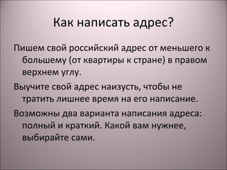 Как написать адрес? 
Пишем свой российский адрес от меньшего к 
большему (от квартиры к стране) в правом 
верхнем углу. 
Выучите свой адрес наизусть, чтобы не 
тратить лишнее время на его написание. 
Возможны два варианта написания адреса: 
полный и краткий. Какой вам нужнее, 
выбирайте сами. 
 