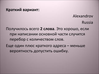 Краткий вариант: 
Alexandrov 
Russia 
Получилось всего 2 слова. Это хорошо, если 
при написании основной части случится 
перебор с количеством слов. 
Еще один плюс краткого адреса – меньше 
вероятность допустить ошибку. 
 