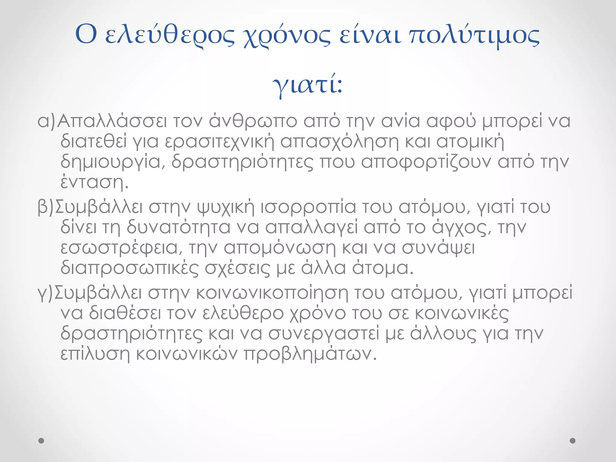 Ο ελεύθερος χρόνος είναι πολύτιμος 
γιατί: 
α)Απαλλάσσει τον άνθρωπο από την ανία αφού μπορεί να 
διατεθεί για ερασιτεχνική απασχόληση και ατομική 
δημιουργία, δραστηριότητες που αποφορτίζουν από την 
ένταση. 
β)Συμβάλλει στην ψυχική ισορροπία του ατόμου, γιατί του 
δίνει τη δυνατότητα να απαλλαγεί από το άγχος, την 
εσωστρέφεια, την απομόνωση και να συνάψει 
διαπροσωπικές σχέσεις με άλλα άτομα. 
γ)Συμβάλλει στην κοινωνικοποίηση του ατόμου, γιατί μπορεί 
να διαθέσει τον ελεύθερο χρόνο του σε κοινωνικές 
δραστηριότητες και να συνεργαστεί με άλλους για την 
επίλυση κοινωνικών προβλημάτων. 
 