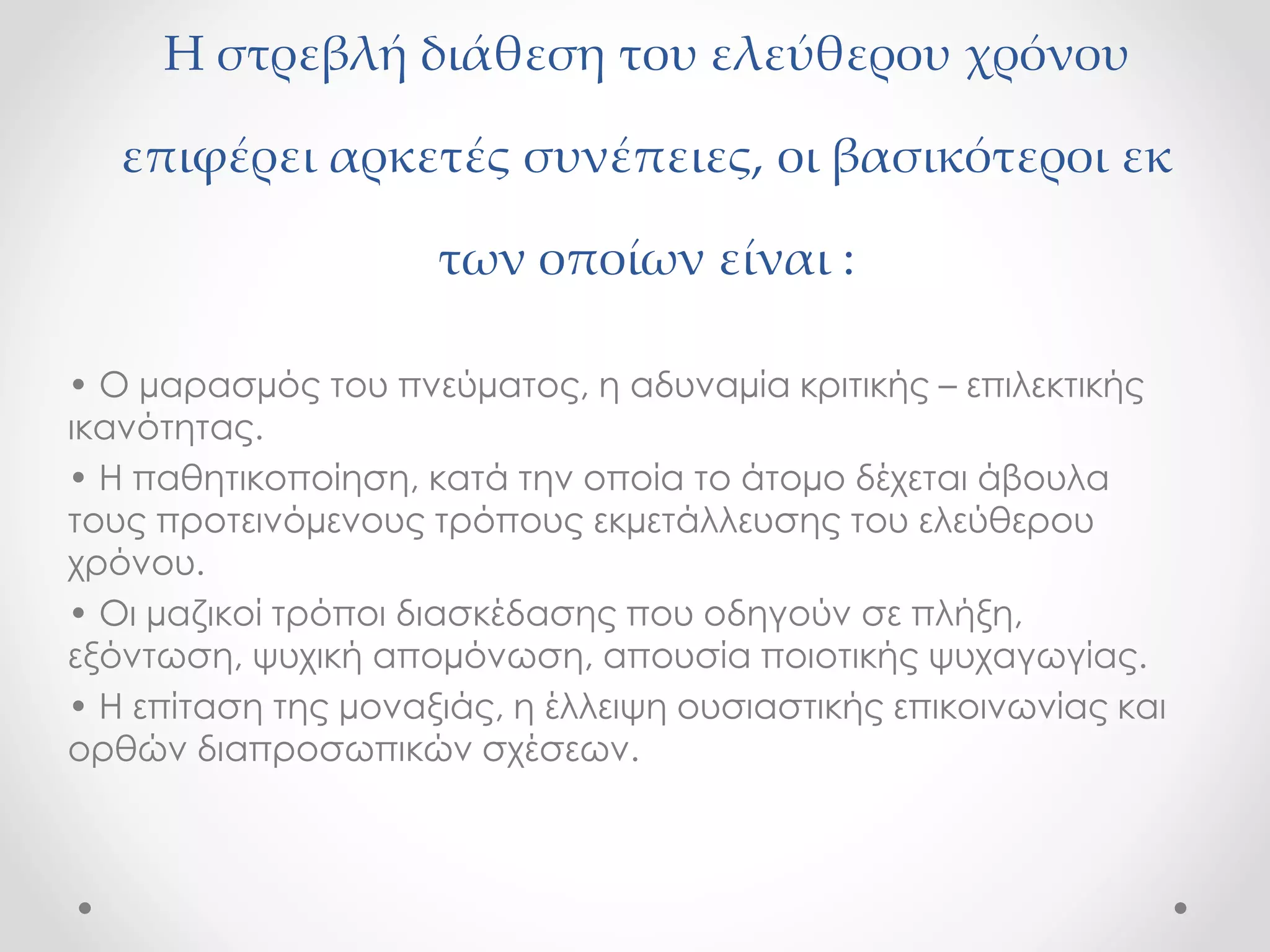 Η στρεβλή διάθεση του ελεύθερου χρόνου 
επιφέρει αρκετές συνέπειες, οι βασικότεροι εκ 
των οποίων είναι : 
• Ο μαρασμός του πνεύματος, η αδυναμία κριτικής – επιλεκτικής 
ικανότητας. 
• Η παθητικοποίηση, κατά την οποία το άτομο δέχεται άβουλα 
τους προτεινόμενους τρόπους εκμετάλλευσης του ελεύθερου 
χρόνου. 
• Οι μαζικοί τρόποι διασκέδασης που οδηγούν σε πλήξη, 
εξόντωση, ψυχική απομόνωση, απουσία ποιοτικής ψυχαγωγίας. 
• Η επίταση της μοναξιάς, η έλλειψη ουσιαστικής επικοινωνίας και 
ορθών διαπροσωπικών σχέσεων. 
 
