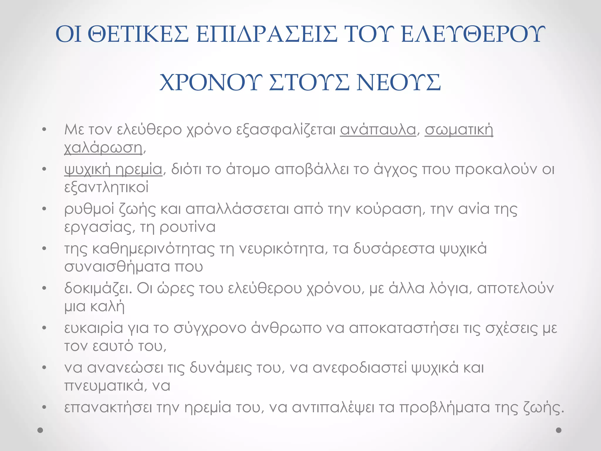 ΟΙ ΘΕΤΙΚΕΣ ΕΠΙΔΡΑΣΕΙΣ ΤΟΥ ΕΛΕΥΘΕΡΟΥ 
ΧΡΟΝΟΥ ΣΤΟΥΣ ΝΕΟΥΣ 
• Με τον ελεύθερο χρόνο εξασφαλίζεται ανάπαυλα, σωματική 
χαλάρωση, 
• ψυχική ηρεμία, διότι το άτομο αποβάλλει το άγχος που προκαλούν οι 
εξαντλητικοί 
• ρυθμοί ζωής και απαλλάσσεται από την κούραση, την ανία της 
εργασίας, τη ρουτίνα 
• της καθημερινότητας τη νευρικότητα, τα δυσάρεστα ψυχικά 
συναισθήματα που 
• δοκιμάζει. Οι ώρες του ελεύθερου χρόνου, με άλλα λόγια, αποτελούν 
μια καλή 
• ευκαιρία για το σύγχρονο άνθρωπο να αποκαταστήσει τις σχέσεις με 
τον εαυτό του, 
• να ανανεώσει τις δυνάμεις του, να ανεφοδιαστεί ψυχικά και 
πνευματικά, να 
• επανακτήσει την ηρεμία του, να αντιπαλέψει τα προβλήματα της ζωής. 
 