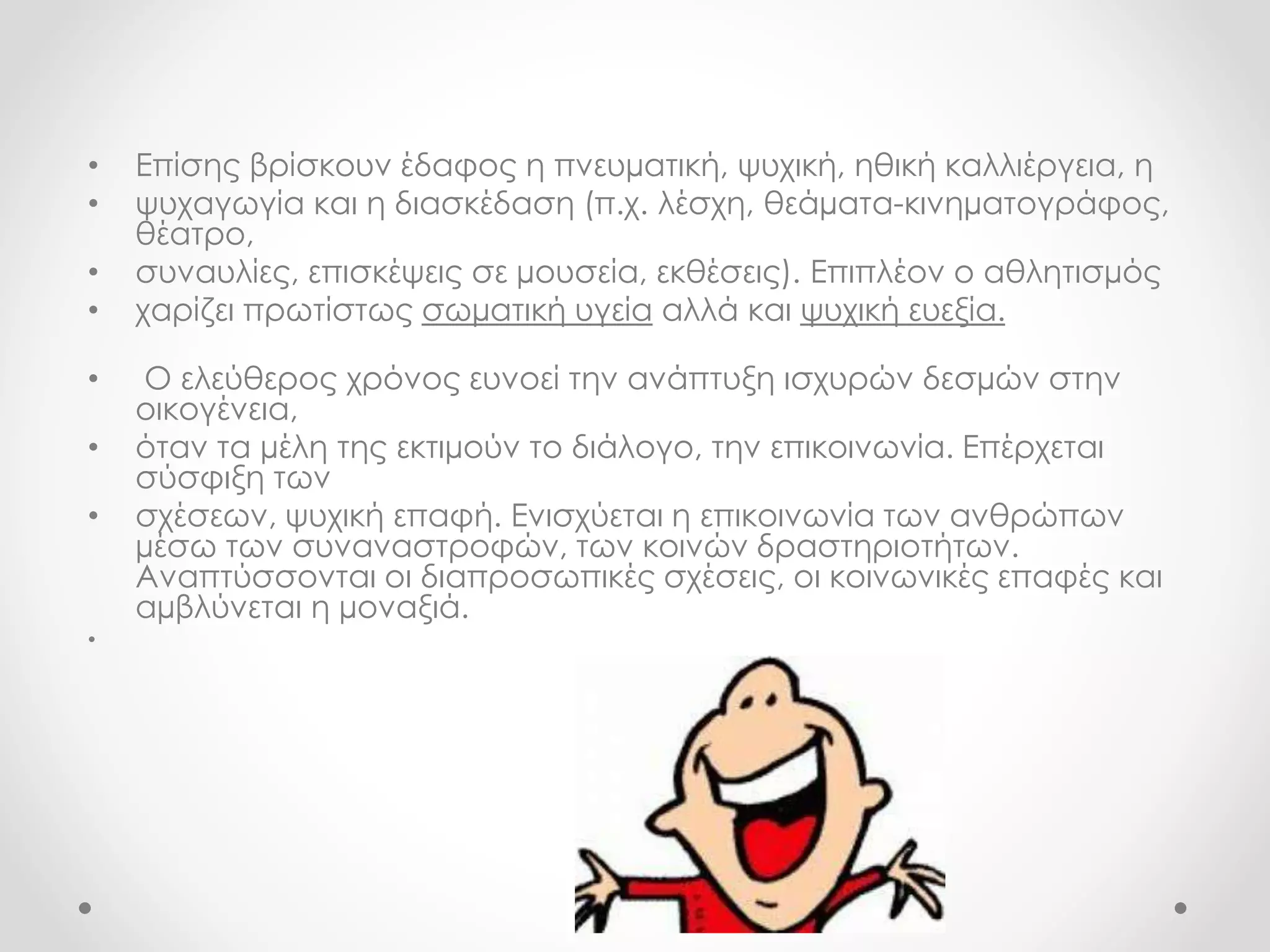 • Επίσης βρίσκουν έδαφος η πνευματική, ψυχική, ηθική καλλιέργεια, η 
• ψυχαγωγία και η διασκέδαση (π.χ. λέσχη, θεάματα-κινηματογράφος, 
θέατρο, 
• συναυλίες, επισκέψεις σε μουσεία, εκθέσεις). Επιπλέον ο αθλητισμός 
• χαρίζει πρωτίστως σωματική υγεία αλλά και ψυχική ευεξία. 
• Ο ελεύθερος χρόνος ευνοεί την ανάπτυξη ισχυρών δεσμών στην 
οικογένεια, 
• όταν τα μέλη της εκτιμούν το διάλογο, την επικοινωνία. Επέρχεται 
σύσφιξη των 
• σχέσεων, ψυχική επαφή. Ενισχύεται η επικοινωνία των ανθρώπων 
μέσω των συναναστροφών, των κοινών δραστηριοτήτων. 
Αναπτύσσονται οι διαπροσωπικές σχέσεις, οι κοινωνικές επαφές και 
αμβλύνεται η μοναξιά. 
• 
 