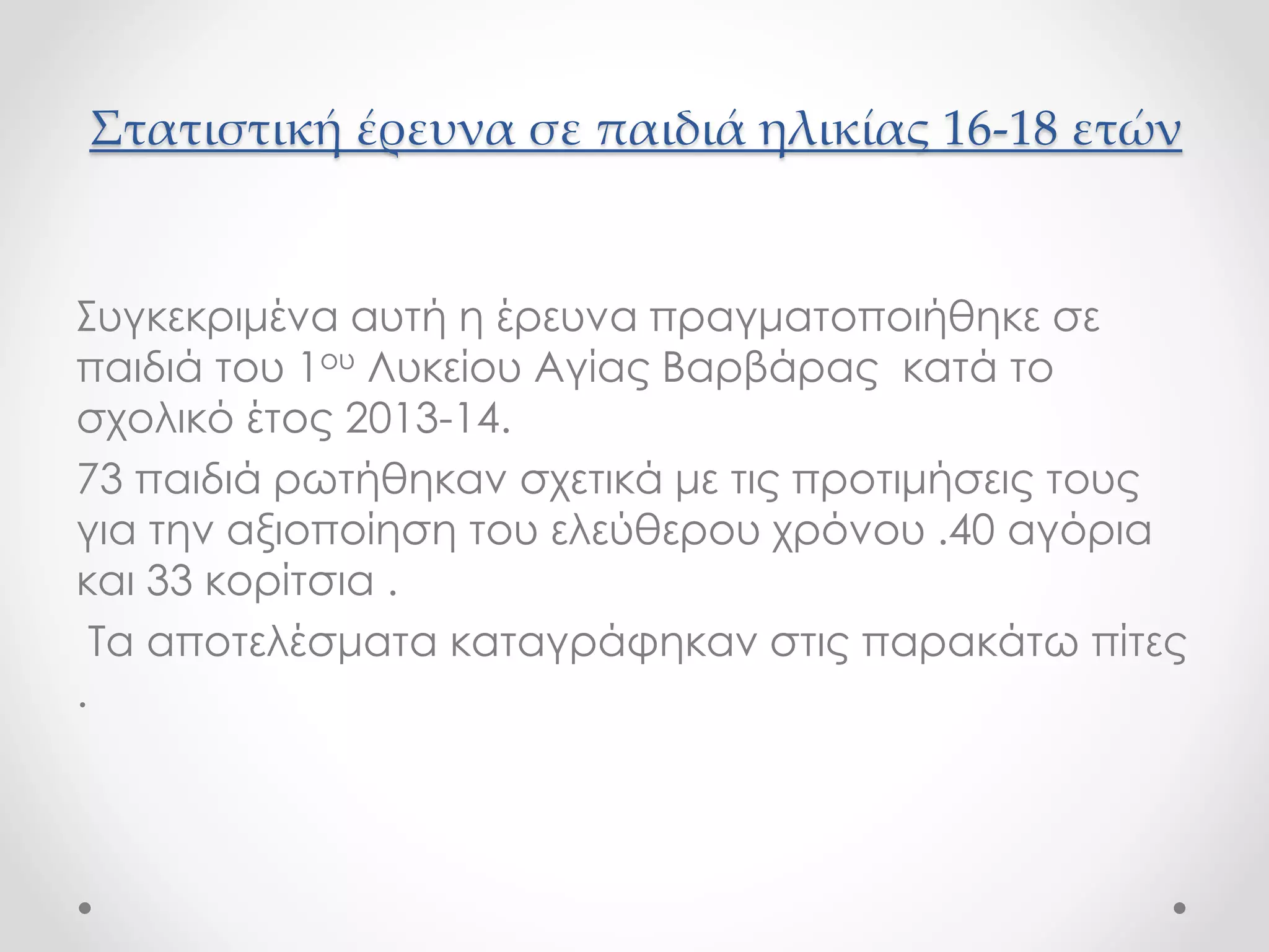 Στατιστική έρευνα σε παιδιά ηλικίας 16-18 ετών 
Συγκεκριμένα αυτή η έρευνα πραγματοποιήθηκε σε 
παιδιά του 1ου Λυκείου Αγίας Βαρβάρας κατά το 
σχολικό έτος 2013-14. 
73 παιδιά ρωτήθηκαν σχετικά με τις προτιμήσεις τους 
για την αξιοποίηση του ελεύθερου χρόνου .40 αγόρια 
και 33 κορίτσια . 
Τα αποτελέσματα καταγράφηκαν στις παρακάτω πίτες 
. 
 