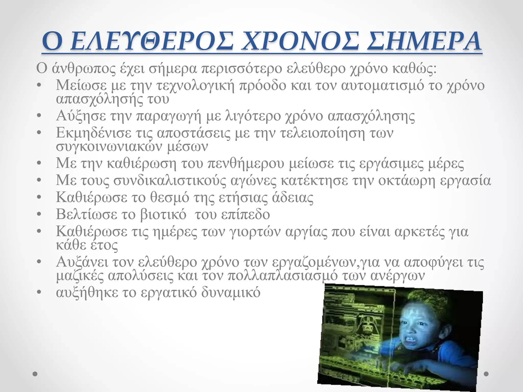 Ο ΕΛΕΥΘΕΡΟΣ ΧΡΟΝΟΣ ΣΗΜΕΡΑ 
Ο άνθρωπος έχει σήμερα περισσότερο ελεύθερο χρόνο καθώς: 
• Μείωσε με την τεχνολογική πρόοδο και τον αυτοματισμό το χρόνο 
απασχόλησής του 
• Αύξησε την παραγωγή με λιγότερο χρόνο απασχόλησης 
• Εκμηδένισε τις αποστάσεις με την τελειοποίηση των 
συγκοινωνιακών μέσων 
• Με την καθιέρωση του πενθήμερου μείωσε τις εργάσιμες μέρες 
• Με τους συνδικαλιστικούς αγώνες κατέκτησε την οκτάωρη εργασία 
• Καθιέρωσε το θεσμό της ετήσιας άδειας 
• Βελτίωσε το βιοτικό του επίπεδο 
• Καθιέρωσε τις ημέρες των γιορτών αργίας που είναι αρκετές για 
κάθε έτος 
• Αυξάνει τον ελεύθερο χρόνο των εργαζομένων,για να αποφύγει τις 
μαζικές απολύσεις και τον πολλαπλασιασμό των ανέργων 
• αυξήθηκε το εργατικό δυναμικό 
 