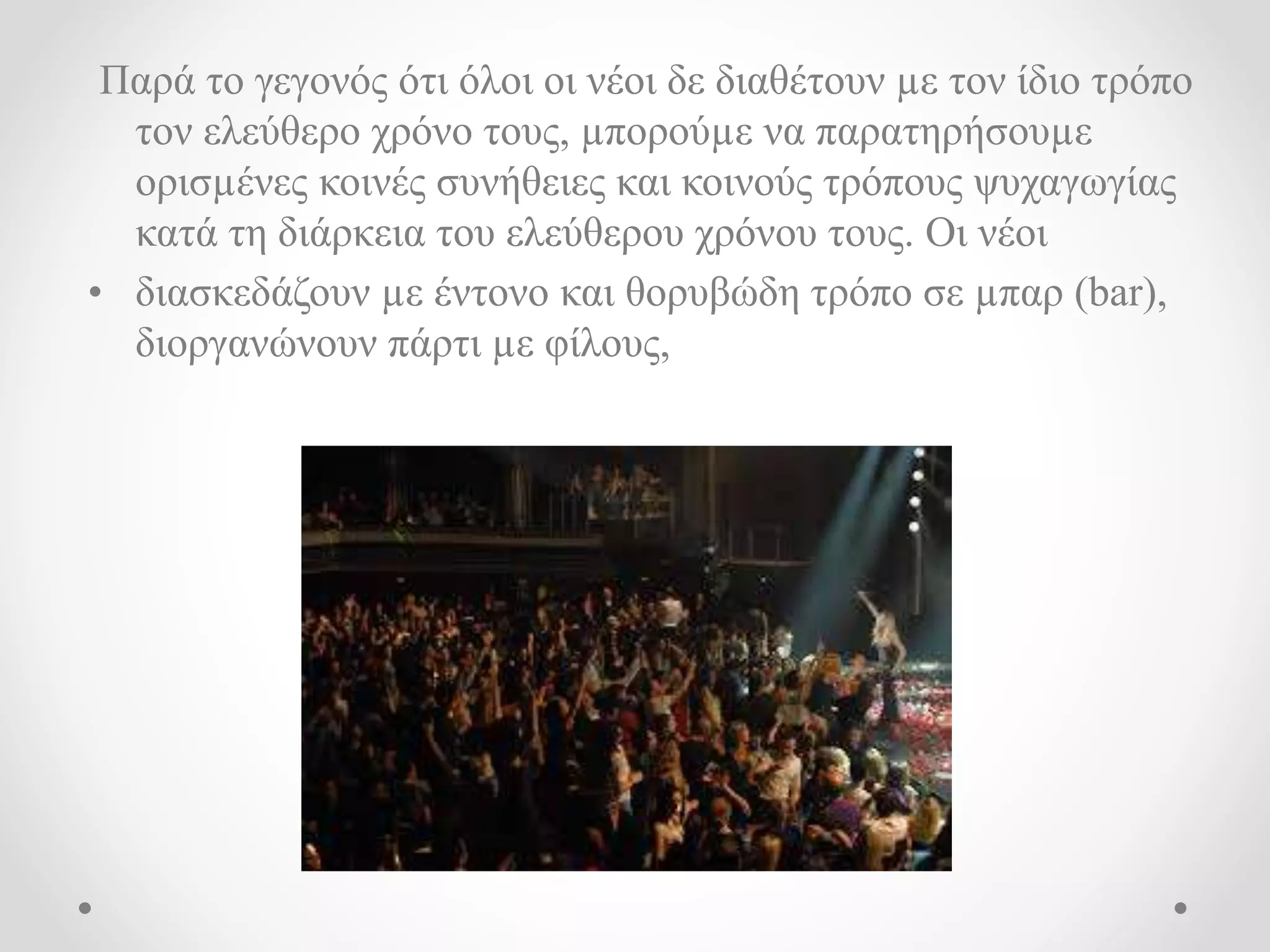 Παρά το γεγονός ότι όλοι οι νέοι δε διαθέτουν με τον ίδιο τρόπο 
τον ελεύθερο χρόνο τους, μπορούμε να παρατηρήσουμε 
ορισμένες κοινές συνήθειες και κοινούς τρόπους ψυχαγωγίας 
κατά τη διάρκεια του ελεύθερου χρόνου τους. Οι νέοι 
• διασκεδάζουν με έντονο και θορυβώδη τρόπο σε μπαρ (bar), 
διοργανώνουν πάρτι με φίλους, 
 