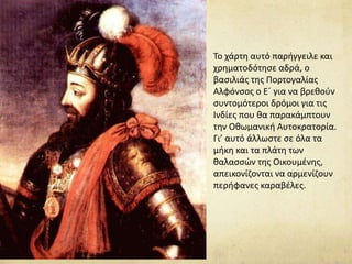 Το χάρτη αυτό παρήγγειλε και 
χρηματοδότησε αδρά, ο 
βασιλιάς της Πορτογαλίας 
Αλφόνσος ο Ε΄ για να βρεθούν 
συντομότεροι δρόμοι για τις 
Ινδίες που θα παρακάμπτουν 
την Οθωμανική Αυτοκρατορία. 
Γι’ αυτό άλλωστε σε όλα τα 
μήκη και τα πλάτη των 
θαλασσών της Οικουμένης, 
απεικονίζονται να αρμενίζουν 
περήφανες καραβέλες. 
 