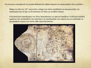 Για να γίνουν κατορθωτά τα μεγάλα θαλασσινά ταξίδια έπρεπε να υπερνικηθούν δυο εμπόδια: 
- Μέχρι τα τέλη του 15ου αιώνα δεν υπήρχε ένα πλοίο κατάλληλο να αντιμετωπίζει την 
κακοκαιρία και να έχει τη δυνατότητα να πλέει με αντίθετο άνεμο. 
- Η δυνατότητα επανάληψης του ίδιου δρομολογίου με σχετική ακρίβεια. Η έλλειψη δηλαδή 
οργάνων που να βοηθούν τον καπετάνιο να προσδιορίζει την πορεία και να υπολογίζει το 
γεωγραφικό σημείο στο οποίο κάθε φορά βρισκόταν. 
 