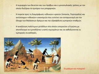 - Η κυριαρχία των Βενετών και των Αράβων και ο μονοπωλιακός τρόπος με τον 
οποίο διεξήγαν το εμπόριο των μπαχαρικών. 
- Η πορεία προς τη διαμόρφωση «εθνικών» κρατών (Ισπανία, Πορτογαλία) και 
αντίστοιχων «εθνικών» οικονομιών που εντείνει τον ανταγωνισμό για τον 
έλεγχο των θαλάσσιων δρόμων και την εξασφάλιση εμπορικών σταθμών. 
- Η αναζήτηση πολύτιμων μετάλλων στα οποία υστερούσε η Ευρώπη με 
αποτέλεσμα να εμποδίζεται η κοπή νομισμάτων και να καθηλώνονται οι 
εμπορικές συναλλαγές. 
Το μάζεμα του πιπεριού 
 