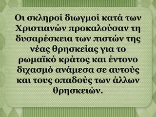 Οι σκληροί διωγμοί κατά των 
Χριστιανών προκαλούσαν τη 
δυσαρέσκεια των πιστών της 
νέας θρησκείας για το 
ρωμαϊκό κράτος και έντονο 
διχασμό ανάμεσα σε αυτούς 
και τους οπαδούς των άλλων 
θρησκειών. 
 