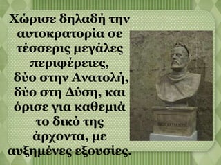 Χώρισε δηλαδή την 
αυτοκρατορία σε 
τέσσερις μεγάλες 
περιφέρειες, 
δύο στην Ανατολή, 
δύο στη Δύση, και 
όρισε για καθεμιά 
το δικό της 
άρχοντα, με 
αυξημένες εξουσίες. 
 