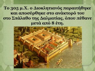 Το 305 μ.Χ. ο Διοκλητιανός παραιτήθηκε 
και αποσύρθηκε στο ανάκτορό του 
στο Σπάλαθο της Δαλματίας, όπου πέθανε 
μετά από 8 έτη. 
 