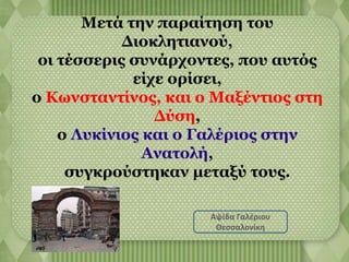 Μετά την παραίτηση του 
Διοκλητιανού, 
οι τέσσερις συνάρχοντες, που αυτός 
είχε ορίσει, 
ο Κωνσταντίνος, και ο Μαξέντιος στη 
Δύση, 
ο Λυκίνιος και ο Γαλέριος στην 
Ανατολή, 
συγκρούστηκαν μεταξύ τους. 
Αψίδα Γαλέριου 
Θεσσαλονίκη 
 