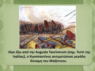 Λίγο έξω από την Augusta Taurinorum (σημ. Turin της 
Ιταλίας), ο Κωνσταντίνος αντιμετώπισε μεγάλη 
δύναμη του Μαξέντιου. 
 