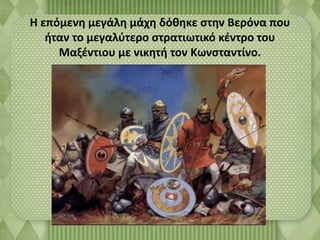 Η επόμενη μεγάλη μάχη δόθηκε στην Βερόνα που 
ήταν το μεγαλύτερο στρατιωτικό κέντρο του 
Μαξέντιου με νικητή τον Κωνσταντίνο. 
 