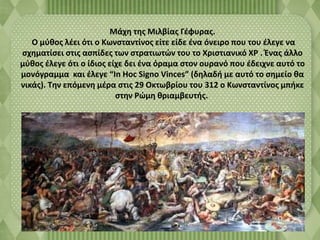 Μάχη της Μιλβίας Γέφυρας. 
Ο μύθος λέει ότι ο Κωνσταντίνος είτε είδε ένα όνειρο που του έλεγε να 
σχηματίσει στις ασπίδες των στρατιωτών του το Χριστιανικό ΧΡ . Ένας άλλο 
μύθος έλεγε ότι ο ίδιος είχε δει ένα όραμα στον ουρανό που έδειχνε αυτό το 
μονόγραμμα και έλεγε “In Hoc Signo Vinces” (δηλαδή με αυτό το σημείο θα 
νικάς). Την επόμενη μέρα στις 29 Οκτωβρίου του 312 ο Κωνσταντίνος μπήκε 
στην Ρώμη θριαμβευτής. 
 
