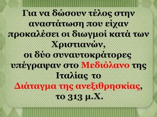 Για να δώσουν τέλος στην 
αναστάτωση που είχαν 
προκαλέσει οι διωγμοί κατά των 
Χριστιανών, 
οι δύο συναυτοκράτορες 
υπέγραψαν στο Μεδιόλανο της 
Ιταλίας το 
Διάταγμα της ανεξιθρησκίας, 
το 313 μ.Χ. 
 