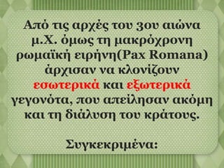 Από τις αρχές του 3ου αιώνα 
μ.Χ. όμως τη μακρόχρονη 
ρωμαϊκή ειρήνη(Pax Romana) 
άρχισαν να κλονίζουν 
εσωτερικά και εξωτερικά 
γεγονότα, που απείλησαν ακόμη 
και τη διάλυση του κράτους. 
Συγκεκριμένα: 
 