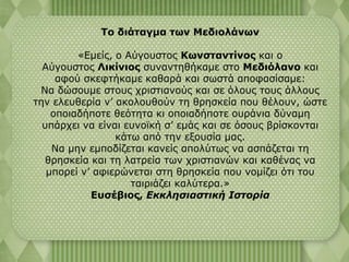 Το διάταγμα των Μεδιολάνων 
«Εμείς, ο Αύγουστος Κωνσταντίνος και ο 
Αύγουστος Λικίνιος συναντηθήκαμε στο Μεδιόλανο και 
αφού σκεφτήκαμε καθαρά και σωστά αποφασίσαμε: 
Να δώσουμε στους χριστιανούς και σε όλους τους άλλους 
την ελευθερία ν’ ακολουθούν τη θρησκεία που θέλουν, ώστε 
οποιαδήποτε θεότητα κι οποιαδήποτε ουράνια δύναμη 
υπάρχει να είναι ευνοϊκή σ’ εμάς και σε όσους βρίσκονται 
κάτω από την εξουσία μας. 
Να μην εμποδίζεται κανείς απολύτως να ασπάζεται τη 
θρησκεία και τη λατρεία των χριστιανών και καθένας να 
μπορεί ν’ αφιερώνεται στη θρησκεία που νομίζει ότι του 
ταιριάζει καλύτερα.» 
Ευσέβιος, Εκκλησιαστική Ιστορία 
 