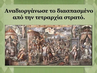 Αναδιοργάνωσε το διασπασμένο 
από την τετραρχία στρατό. 
 