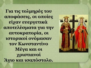 Για τις τολμηρές του 
αποφάσεις, οι οποίες 
είχαν ευεργετικά 
αποτελέσματα για την 
αυτοκρατορία, οι 
ιστορικοί ονόμασαν 
τον Κωνσταντίνο 
Μέγα και οι 
χριστιανοί 
Άγιο και ισαπόστολο. 
 