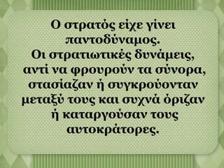 Ο στρατός είχε γίνει 
παντοδύναμος. 
Οι στρατιωτικές δυνάμεις, 
αντί να φρουρούν τα σύνορα, 
στασίαζαν ή συγκρούονταν 
μεταξύ τους και συχνά όριζαν 
ή καταργούσαν τους 
αυτοκράτορες. 
 