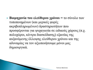  Βιομηχανία του ελεύθερου χρόνου = το σύνολο των 
τυποποιημένων (και μερικές φορές 
ακριβοπληρωμένων) δραστηριοτήτων που 
προσφέρονται για ψυχαγωγία σε ειδικούς χώρους (π.χ. 
πολυχώροι, κέντρα διασκέδασης) εξαιτίας της 
αυξανόμενης έλλειψης ελεύθερου χρόνου και της 
αδυναμίας να τον αξιοποιήσουμε μόνοι μας 
δημιουργικά. 
Γιάννου Βασιλική 
 