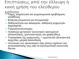  Άγχος, ψυχολογικά και ψυχοσωματικά προβλήματα, 
κατάθλιψη. 
 Κόπωση (σωματική και πνευματική) 
 Παθητικότητα και αδιαφορία- παθητική ψυχαγωγία- 
παχυσαρκία. 
 Υπερκαταναλωτισμός. 
 Ανάπτυξη αρνητικών κοινωνικών φαινομένων 
(αλκοολισμός, χουλιγκανισμός και χρήση βίας). 
 Τυποποίηση της ψυχαγωγίας = εμμονή στα ηλεκτρονικά 
παιχνίδια, μαζική διασκέδαση. 
 Αλλοίωση των προσωπικών (δια ζώσης) σχέσεων και 
αντικατάστασής τους από τα (ηλεκτρονικά) κοινωνικά 
δίκτυα. 
Γιάννου Βασιλική 
 