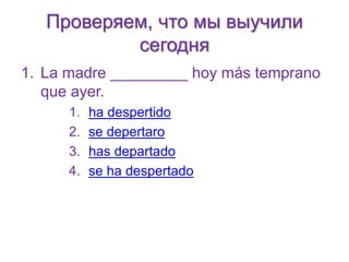 Проверяем, что мы выучили 
сегодня 
1. La madre _________ hoy más temprano 
que ayer. 
1. ha despertido 
2. se depertaro 
3. has departado 
4. se ha despertado 
 