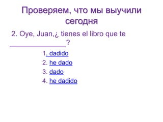 Проверяем, что мы выучили 
сегодня 
2. Oye, Juan,¿ tienes el libro que te 
______________? 
1. dadido 
2. he dado 
3. dado 
4. he dadido 
 