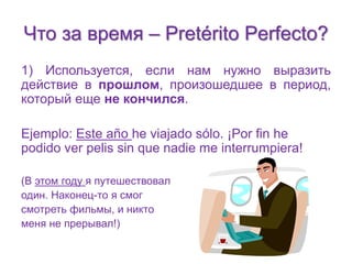 Что за время – Pretérito Perfecto? 
1) Используется, если нам нужно выразить 
действие в прошлом, произошедшее в период, 
который еще не кончился. 
Ejemplo: Este año he viajado sólo. ¡Por fin he 
podido ver pelis sin que nadie me interrumpiera! 
(В этом году я путешествовал 
один. Наконец-то я смог 
смотреть фильмы, и никто 
меня не прерывал!) 
 