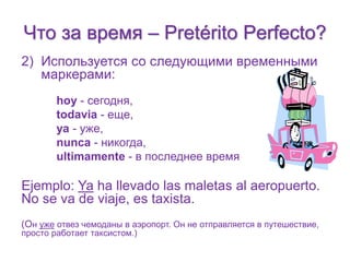 Что за время – Pretérito Perfecto? 
2) Используется со следующими временными 
маркерами: 
hoy - сегодня, 
todavia - еще, 
ya - уже, 
nunca - никогда, 
ultimamente - в последнее время 
Ejemplo: Ya ha llevado las maletas al aeropuerto. 
No se va de viaje, es taxista. 
(Он уже отвез чемоданы в аэропорт. Он не отправляется в путешествие, 
просто работает таксистом.) 
 