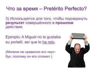 Что за время – Pretérito Perfecto? 
3) Используется для того, чтобы подчеркнуть 
результат совершённого в прошлом 
действия. 
Ejemplo: A Miguel no le gustaba 
su portatil, así que lo ha roto. 
(Мигелю не нравился его ноут- 
бук, поэтому он его сломал.) 
 