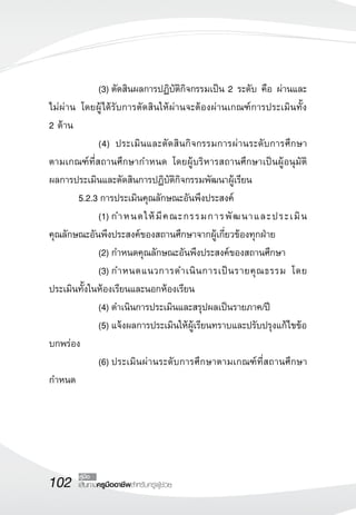 102 คู่มือ 
เส้นทางครูมืออาชีพสำหรับครูผู้ช่วย 
(3) ตัดสินผลการปฏิบัติกิจกรรมเป็น 2 ระดับ คือ ผ่านและ 
ไม่ผ่าน โดยผู้ได้รับการตัดสินให้ผ่านจะต้องผ่านเกณฑ์การประเมินทั้ง 
2 ด้าน 
(4) ประเมินและตัดสินกิจกรรมการผ่านระดับการศึกษา 
ตามเกณฑ์ที่สถานศึกษากำหนด โดยผู้บริหารสถานศึกษาเป็นผู้อนุมัติ 
ผลการประเมินและตัดสินการปฏิบัติกิจกรรมพัฒนาผู้เรียน 
5.2.3 การประเมินคุณลักษณะอันพึงประสงค์ 
(1) กำหนดให้มีคณะกรรมการพัฒนาและประเมิน 
คุณลักษณะอันพึงประสงค์ของสถานศึกษาจากผู้เกี่ยวข้องทุกฝ่าย 
(2) กำหนดคุณลักษณะอันพึงประสงค์ของสถานศึกษา 
(3) กำหนดแนวการดำเนินการเป็นรายคุณธรรม โดย 
ประเมินทั้งในห้องเรียนและนอกห้องเรียน 
(4) ดำเนินการประเมินและสรุปผลเป็นรายภาค/ปี 
(5) แจ้งผลการประเมินให้ผู้เรียนทราบและปรับปรุงแก้ไขข้อ 
บกพร่อง 
(6) ประเมินผ่านระดับการศึกษาตามเกณฑ์ที่สถานศึกษา 
กำหนด 
 