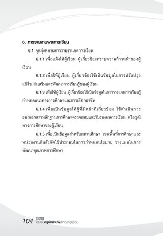 6. การรายงานผลการเรียน 
6.1 จุดมุ่งหมายการรายงานผลการเรียน 
6.1.1 เพื่อแจ้งให้ผู้เรียน ผู้เกี่ยวข้องทราบความก้าวหน้าของผู้ 
104 คู่มือ 
เส้นทางครูมืออาชีพสำหรับครูผู้ช่วย 
เรียน 
6.1.2 เพื่อให้ผู้เรียน ผู้เกี่ยวข้องใช้เป็นข้อมูลในการปรับปรุง 
แก้ไข ส่งเสริมและพัฒนาการเรียนรู้ของผู้เรียน 
6.1.3 เพื่อให้ผู้เรียน ผู้เกี่ยวข้องใช้เป็นข้อมูลในการวางแผนการเรียนรูั 
กำหนดแนวทางการศึกษาและการเลือกอาชีพ 
6.1.4 เพื่อเป็นข้อมูลให้ผู้ที่มีหน้าที่เกี่ยวข้อง ใช้ดำเนินการ 
ออกเอกสารหลักฐานการศึกษาตรวจสอบและรับรองผลการเรียน หรือวุฒิ 
ทางการศึกษาของผู้เรียน 
6.1.5 เพื่อเป็นข้อมูลสำหรับสถานศึกษา เขตพื้นที่การศึกษาและ 
หน่วยงานต้นสังกัดใช้ประกอบในการกำหนดนโยบาย วางแผนในการ 
พัฒนาคุณภาพการศึกษา 
 