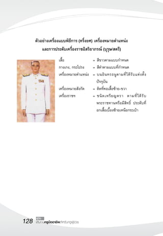 ตัวอย่างเครื่องแบบพิธีการ (ครึ่งยศ) เครื่องหมายตำแหน่ง 
และการประดับเครื่องราชอิสริยาภรณ์ (บุรุษ/สตรี) 
128 คู่มือ 
เส้นทางครูมืออาชีพสำหรับครูผู้ช่วย 
เสื้อ = สีขาวตามแบบกำหนด 
กางเกง, กระโปรง = สีดำตามแบบที่กำหนด 
เครื่องหมายตำแหน่ง = บนอินทรธนูตามที่ได้รับแต่งตั้ง 
ปัจจุบัน 
เครื่องหมายสังกัด = ติดที่คอเสื้อซ้าย-ขวา 
เครื่องราชฯ = ชนิดเหรียญตรา ตามที่ได้รับ 
พระราชทานหรือมีสิทธิ์ ประดับที่ 
อกเสื้อเบื้องซ้ายเหนือกระเป๋า 
 