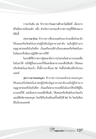 การลาในข้อ (4) ข้าราชการในสถานศึกษาไม่มีสิทธิ์ เนื่องจาก 
มีวันปิดภาคเรียนแล้ว อนึ่ง สำหรับการลาของข้าราชการครูที่ใช้ส่วนมาก 
มีดังนี้ 
(1) การลาป่วย ข้าราชการซึ่งประสงค์จะลาป่วยเพื่อรักษาตัว 
ให้เสนอหรือจัดส่งใบลาต่อผู้บังคับบัญชาตามลำดับ จนถึงผู้มีอำนาจ 
อนุญาตก่อนหรือในวันที่ลา เว้นแต่ในกรณีจำเป็นจะเสนอหรือจัดส่งใบลา 
ในวันแรกที่กลับมาปฏิบัติราชการก็ได้ 
ในกรณีที่ข้าราชการผู้ขอลามีอาการป่วยจนไม่สามารถจะลงชื่อ 
ในใบลาได้ จะให้ผู้อื่นลาแทนก็ได้แต่เมื่อสามารถลงชื่อได้แล้ว ให้เสนอ 
หรือจัดส่งใบลาโดยเร็ว ทั้งนี้การลาตั้งแต่ 30 วันขึ้นไปต้องมีใบรับรอง 
แพทย์ 
(2) การลาคลอดบุตร ข้าราชการประสงค์จะลาคลอดบุตร 
ให้เสนอหรือจัดส่งใบลาต่อผู้บังคับบัญชาตามลำดับจนถึงผู้มีอำนาจ 
อนุญาตก่อนหรือในวันที่ลา เว้นแต่ไม่สามารถลงชื่อในใบลาได้จะให้ผู้อื่น 
ลาแทนก็ได้ แต่เมื่อสามารถลงชื่อได้แล้ว ให้เสนอหรือจัดส่งใบลาโดยเร็ว 
และมีสิทธิลาคลอดบุตร โดยได้รับเงินเดือนครั้งหนึ่งได้ 90 วัน โดยไม่ต้อง 
มีใบรับรองแพทย์ 
คู่มือ 
เส้นทางครูมืออาชีพสำหรับครูผู้ช่วย137 
 