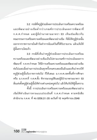 166 คู่มือ 
เส้นทางครูมืออาชีพสำหรับครูผู้ช่วย 
3.2 กรณีที่ครูผู้ช่วยมีผลการประเมินการเตรียมความพร้อม 
และพัฒนาอย่างเข้มต่ำกว่าเกณฑ์การประเมินผลการพัฒนาที่ 
ก.ค.ศ.กำหนด และผู้มีอำนาจตามมาตรา 53 เห็นเช่นเดียวกับ 
คณะกรรมการเตรียมความพร้อมและพัฒนาอย่างเข้ม ก็สั่งให้ครูผู้ช่วยนั้น 
ออกจากราชการภายในห้าวันทำการนับแต่วันที่ได้รับรายงาน แล้วแจ้งให้ 
ผู้นั้นทราบโดยเร็ว 
3.3 กรณีที่เห็นว่าครูผู้ช่วยมีผลการประเมินการเตรียม 
ความพร้อมและพัฒนาอย่างเข้มเป็นไปตามเกณฑ์การประเมินผลการ 
พัฒนาที่ ก.ค.ศ.กำหนด ให้มีการเตรียมความพร้อมและพัฒนาอย่างเข้ม 
ต่อไปและเมื่อผ่านการประเมินทุกครั้งจนครบสองปีแล้วและเห็นว่าควรให้ 
ครูผู้ช่วยผู้นั้นรับราชการต่อไป ก็ให้เสนอ อ.ก.ค.ศ.เขตพื้นที่การศึกษา 
หรือ อ.ก.ค.ศ.ที่ ก.ค.ศ.ตั้ง พิจารณาอนุมัติและผู้มีอำนาจตามมาตรา 53 
สั่งแต่งตั้งครูผู้ช่วยผู้นั้นให้ดำรงตำแหน่งครูต่อไป แล้วให้แจ้งให้ผู้นั้นทราบ 
ทั้งนี้ การประเมินการเตรียมความพร้อมและพัฒนาอย่าง 
เข้มให้ดำเนินการตามแบบประเมินที่ ก.ค.ศ.กำหนด ตามหนังสือ 
สำนักงาน ก.ค.ศ. ที่ ศธ 0206.2/ว 20 ลงวันที่ 10 พฤศจิกายน 2548 
 