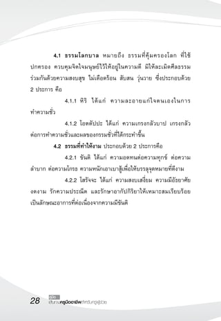 4.1 ธรรมโลกบาล หมายถึง ธรรมที่คุ้มครองโลก ที่ใช้ 
ปกครอง ควบคุมจิตใจมนุษย์ไว้ให้อยู่ในความดี มิให้ละเมิดศีลธรรม 
ร่วมกันด้วยความสงบสุข ไม่เดือดร้อน สับสน วุ่นวาย ซึ่งประกอบด้วย 
2 ประการ คือ 
28 คู่มือ 
เส้นทางครูมืออาชีพสำหรับครูผู้ช่วย 
4.1.1 หิริ ได้แก่ ความละอายแก่ใจตนเองในการ 
ทำความชั่ว 
4.1.2 โอตตัปปะ ได้แก่ ความเกรงกลัวบาป เกรงกลัว 
ต่อการทำความชั่วและผลของกรรมชั่วที่ได้กระทำขึ้น 
4.2 ธรรมที่ทำให้งาม ประกอบด้วย 2 ประการคือ 
4.2.1 ขันติ ได้แก่ ความอดทนต่อความทุกข์ ต่อความ 
ลำบาก ต่อความโกรธ ความหนักเอาเบาสู้เพื่อให้บรรลุจุดหมายที่ดีงาม 
4.2.2 โสรัจจะ ได้แก่ ความสงบเสงี่ยม ความมีอัธยาศัย 
งดงาม รักความประณีต และรักษาอากัปกิริยาให้เหมาะสมเรียบร้อย 
เป็นลักษณะอาการที่ต่อเนื่องจากความมีขันติ 
 