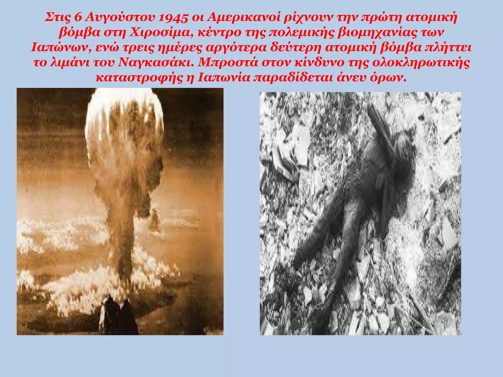 Στις 6 Αυγούστου 1945 οι Αμερικανοί ρίχνουν την πρώτη ατομική 
βόμβα στη Χιροσίμα, κέντρο της πολεμικής βιομηχανίας των 
Ιαπώνων, ενώ τρεις ημέρες αργότερα δεύτερη ατομική βόμβα πλήττει 
το λιμάνι του Ναγκασάκι. Μπροστά στον κίνδυνο της ολοκληρωτικής 
καταστροφής η Ιαπωνία παραδίδεται άνευ όρων. 
 