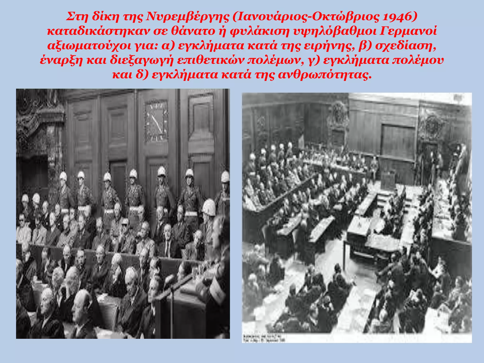 Στη δίκη της Νυρεμβέργης (Ιανουάριος-Οκτώβριος 1946) 
καταδικάστηκαν σε θάνατο ή φυλάκιση υψηλόβαθμοι Γερμανοί 
αξιωματούχοι για: α) εγκλήματα κατά της ειρήνης, β) σχεδίαση, 
έναρξη και διεξαγωγή επιθετικών πολέμων, γ) εγκλήματα πολέμου 
και δ) εγκλήματα κατά της ανθρωπότητας. 
 