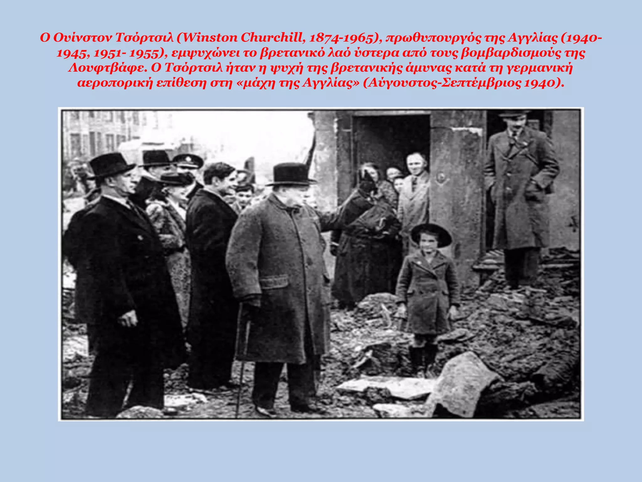 Ο Ουίνστον Τσόρτσιλ (Winston Churchill, 1874-1965), πρωθυπουργός της Αγγλίας (1940- 
1945, 1951- 1955), εμψυχώνει το βρετανικό λαό ύστερα από τους βομβαρδισμούς της 
Λουφτβάφε. Ο Τσόρτσιλ ήταν η ψυχή της βρετανικής άμυνας κατά τη γερμανική 
αεροπορική επίθεση στη «μάχη της Αγγλίας» (Αύγουστος-Σεπτέμβριος 1940). 
 