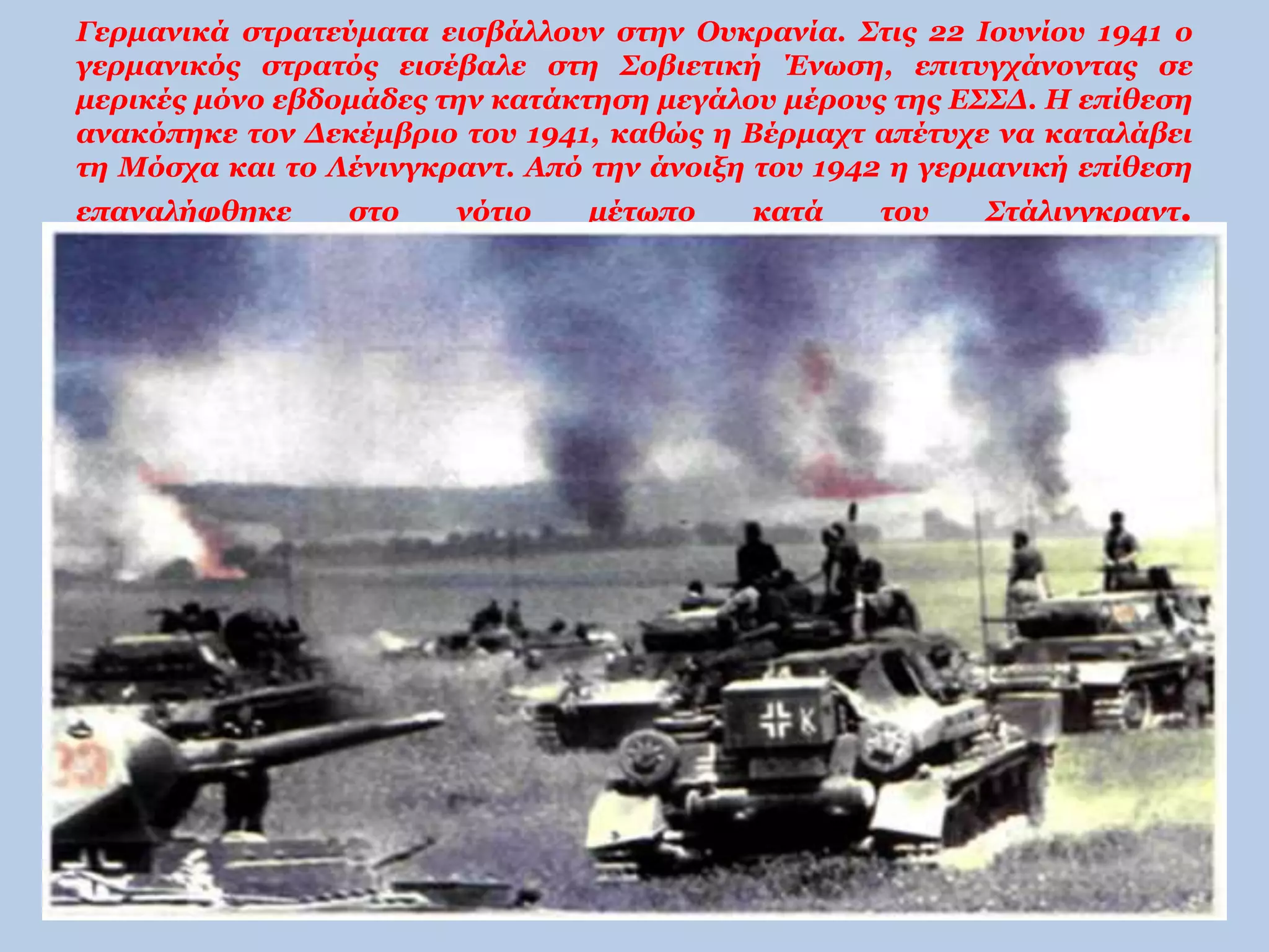 Γερμανικά στρατεύματα εισβάλλουν στην Ουκρανία. Στις 22 Ιουνίου 1941 ο 
γερμανικός στρατός εισέβαλε στη Σοβιετική Ένωση, επιτυγχάνοντας σε 
μερικές μόνο εβδομάδες την κατάκτηση μεγάλου μέρους της ΕΣΣΔ. Η επίθεση 
ανακόπηκε τον Δεκέμβριο του 1941, καθώς η Βέρμαχτ απέτυχε να καταλάβει 
τη Μόσχα και το Λένινγκραντ. Από την άνοιξη του 1942 η γερμανική επίθεση 
επαναλήφθηκε στο νότιο μέτωπο κατά του Στάλινγκραντ. 
 