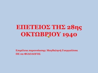 ΕΠΕΤΕΙΟΣ ΤΗΣ 28ης 
ΟΚΤΩΒΡΙΟΥ 1940 
Επιμέλεια παρουσίασης: Μαγδαληνή Γουργολίτσα 
ΠΕ 02 ΦΙΛΟΛΟΓΟΣ 
 