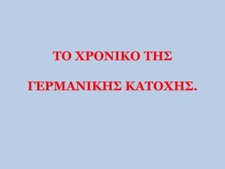 ΤΟ ΧΡΟΝΙΚΟ ΤΗΣ 
ΓΕΡΜΑΝΙΚΗΣ ΚΑΤΟΧΗΣ. 
 