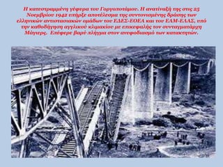 Η κατεστραμμένη γέφυρα του Γοργοποτάμου. Η ανατίναξή της στις 25 
Νοεμβρίου 1942 υπήρξε αποτέλεσμα της συντονισμένης δράσης των 
ελληνικών αντιστασιακών ομάδων του ΕΔΕΣ-ΕΟΕΑ και του ΕΑΜ-ΕΛΑΣ, υπό 
την καθοδήγηση αγγλικού κλιμακίου με επικεφαλής τον συνταγματάρχη 
Μάγιερς. Επέφερε βαρύ πλήγμα στον ανεφοδιασμό των κατακτητών. 
 